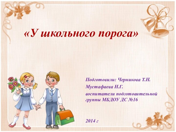 «У школьного порога» Подготовили: Черникова Т.Н.Мустафаева Н.Г.воспитатели подготовительной группы МБДОУ ДС №162014 г