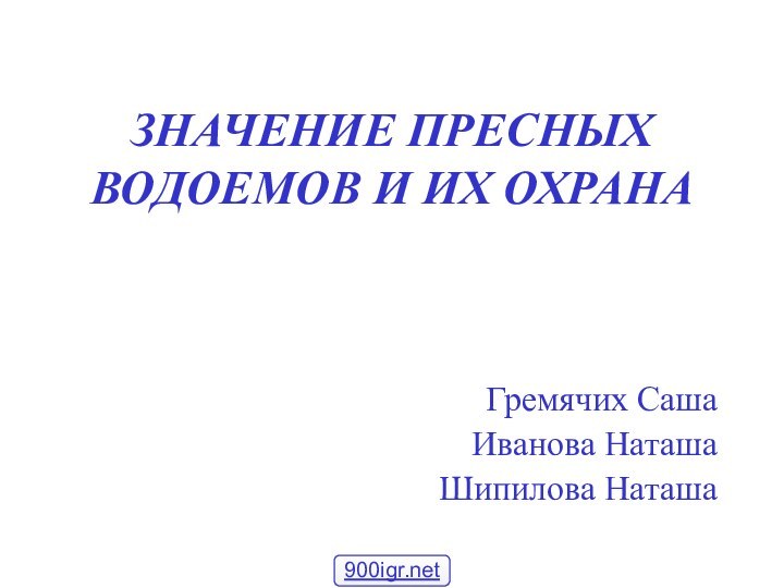 ЗНАЧЕНИЕ ПРЕСНЫХ ВОДОЕМОВ И ИХ ОХРАНАГремячих СашаИванова НаташаШипилова Наташа