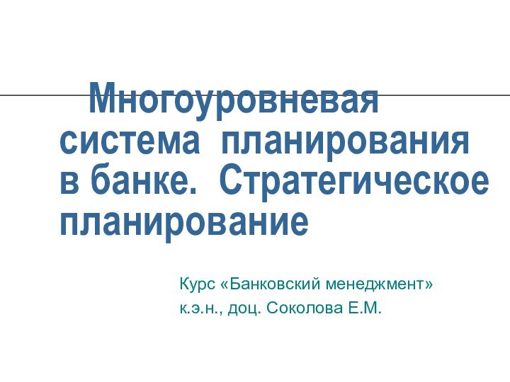 Многоуровневая система планирования в банке. Стратегическое планированиеКурс «Банковский менеджмент»к.э.н., доц. Соколова Е.М.