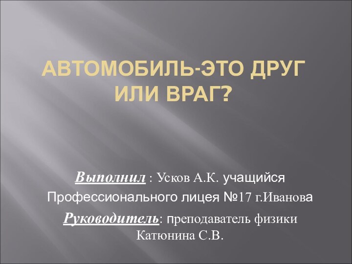 АВТОМОБИЛЬ-ЭТО ДРУГ ИЛИ ВРАГ? Выполнил : Усков А.К. учащийся Профессионального лицея №17