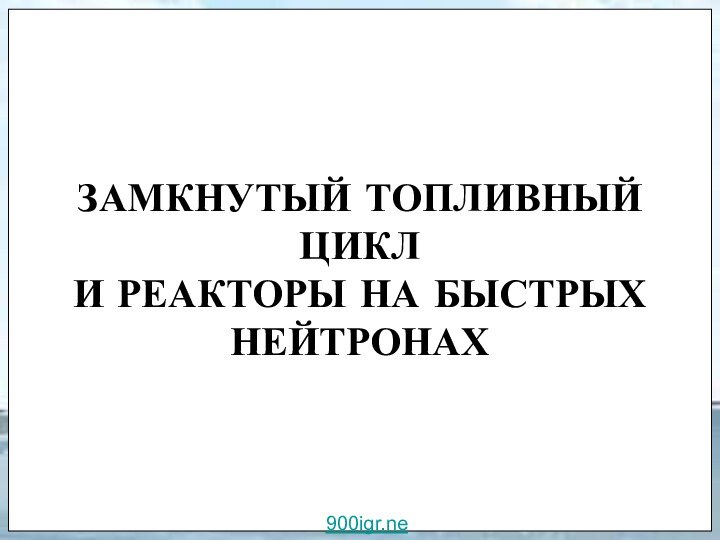 ЗАМКНУТЫЙ ТОПЛИВНЫЙ ЦИКЛ  И РЕАКТОРЫ НА БЫСТРЫХ НЕЙТРОНАХЗАМКНУТЫЙ ТОПЛИВНЫЙ ЦИКЛ