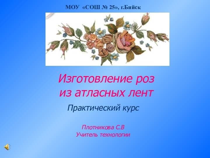 Изготовление роз из атласных лентПрактический курсПлотникова С.ВУчитель технологии МОУ «СОШ № 25», г.Бийск