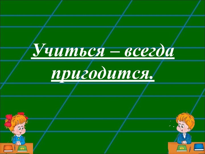 Учиться – всегда пригодится.