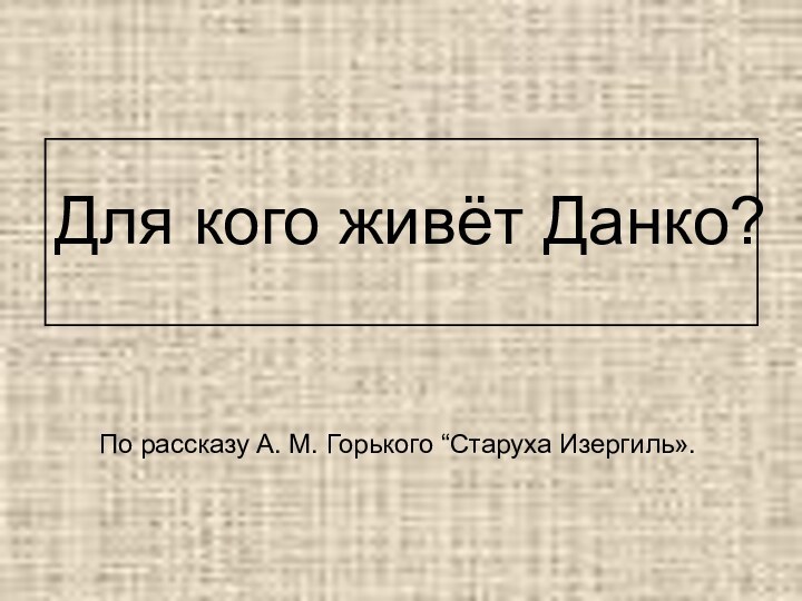 Для кого живёт Данко? По рассказу А. М. Горького “Старуха Изергиль». 