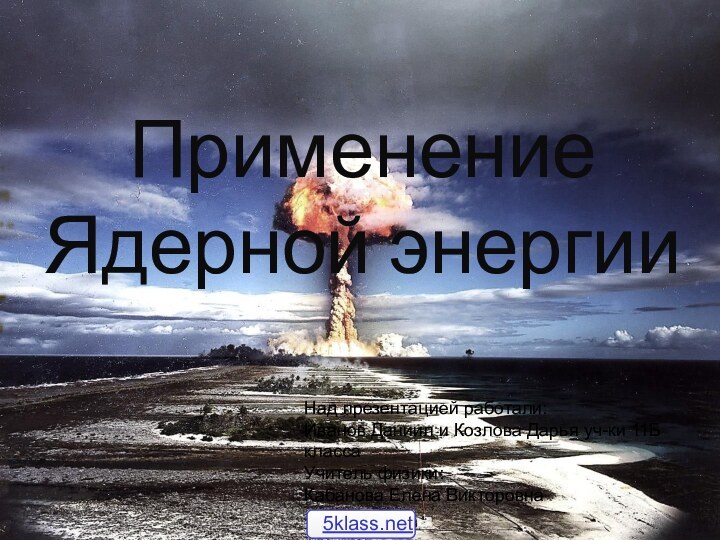 Применение Ядерной энергииНад презентацией работали: Иванов Даниил и Козлова Дарья уч-ки 11Б классаУчитель физики:Кабанова Елена Викторовна