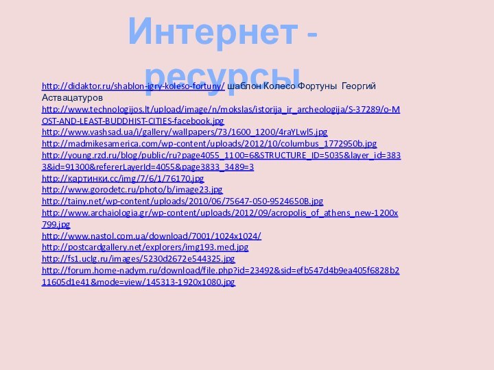 Интернет -ресурсыhttp://didaktor.ru/shablon-igry-koleso-fortuny/ шаблон Колесо Фортуны Георгий Аствацатуровhttp://www.technologijos.lt/upload/image/n/mokslas/istorija_ir_archeologija/S-37289/o-MOST-AND-LEAST-BUDDHIST-CITIES-facebook.jpghttp://www.vashsad.ua/i/gallery/wallpapers/73/1600_1200/4raYLwl5.jpghttp://madmikesamerica.com/wp-content/uploads/2012/10/columbus_1772950b.jpghttp://young.rzd.ru/blog/public/ru?page4055_1100=6&STRUCTURE_ID=5035&layer_id=3833&id=91300&refererLayerId=4055&page3833_3489=3http://картинки.cc/img/7/6/1/76170.jpghttp://www.gorodetc.ru/photo/b/image23.jpghttp://tainy.net/wp-content/uploads/2010/06/75647-050-9524650B.jpghttp://www.archaiologia.gr/wp-content/uploads/2012/09/acropolis_of_athens_new-1200x799.jpghttp://www.nastol.com.ua/download/7001/1024x1024/http://postcardgallery.net/explorers/img193.med.jpghttp://fs1.uclg.ru/images/5230d2672e544325.jpghttp://forum.home-nadym.ru/download/file.php?id=23492&sid=efb547d4b9ea405f6828b211605d1e41&mode=view/145313-1920x1080.jpg