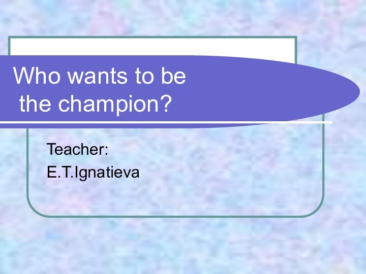 Who wants to be  the champion?Teacher:E.T.Ignatieva