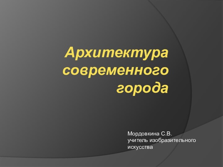 Архитектура современного городаМордовкина С.В.учитель изобразительного искусства