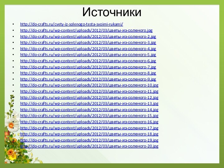 Источникиhttp://do-crafts.ru/cvety-iz-solenogo-testa-svoimi-rukami/  http://do-crafts.ru/wp-content/uploads/2012/03/цветы-из-соленого.jpghttp://do-crafts.ru/wp-content/uploads/2012/03/цветы-из-соленого-2.jpghttp://do-crafts.ru/wp-content/uploads/2012/03/цветы-из-соленого-3.jpghttp://do-crafts.ru/wp-content/uploads/2012/03/цветы-из-соленого-4.jpghttp://do-crafts.ru/wp-content/uploads/2012/03/цветы-из-соленого-5.jpghttp://do-crafts.ru/wp-content/uploads/2012/03/цветы-из-соленого-6.jpghttp://do-crafts.ru/wp-content/uploads/2012/03/цветы-из-соленого-7.jpghttp://do-crafts.ru/wp-content/uploads/2012/03/цветы-из-соленого-8.jpghttp://do-crafts.ru/wp-content/uploads/2012/03/цветы-из-соленого-9.jpghttp://do-crafts.ru/wp-content/uploads/2012/03/цветы-из-соленого-10.jpghttp://do-crafts.ru/wp-content/uploads/2012/03/цветы-из-соленого-11.jpghttp://do-crafts.ru/wp-content/uploads/2012/03/цветы-из-соленого-12.jpghttp://do-crafts.ru/wp-content/uploads/2012/03/цветы-из-соленого-13.jpghttp://do-crafts.ru/wp-content/uploads/2012/03/цветы-из-соленого-14.jpghttp://do-crafts.ru/wp-content/uploads/2012/03/цветы-из-соленого-15.jpghttp://do-crafts.ru/wp-content/uploads/2012/03/цветы-из-соленого-16.jpghttp://do-crafts.ru/wp-content/uploads/2012/03/цветы-из-соленого-17.jpghttp://do-crafts.ru/wp-content/uploads/2012/03/цветы-из-соленого-18.jpghttp://do-crafts.ru/wp-content/uploads/2012/03/цветы-из-соленого-19.jpghttp://do-crafts.ru/wp-content/uploads/2012/03/цветы-из-соленого-20.jpg