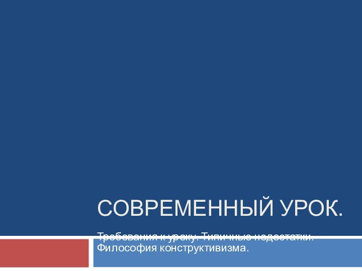 СОВРЕМЕННЫЙ УРОК. Требования к уроку. Типичные недостатки. Философия конструктивизма.