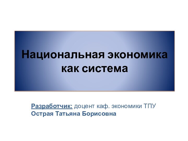 Национальная экономика как системаРазработчик: доцент каф. экономики ТПУОстрая Татьяна Борисовна