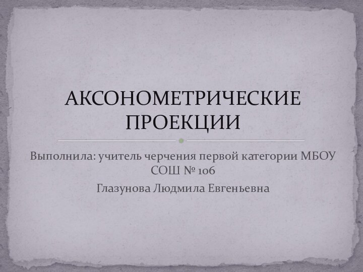 Выполнила: учитель черчения первой категории МБОУ СОШ № 106 Глазунова Людмила ЕвгеньевнаАКСОНОМЕТРИЧЕСКИЕ ПРОЕКЦИИ