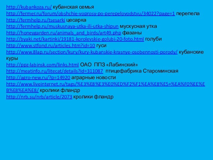 http://kubankoza.ru/ кубанская семьяhttp://fermer.ru/forum/obshchie-voprosy-po-perepelovodstvu/34022?page=1 перепелаhttp://fermhelp.ru/tsesarki цесаркаhttp://fermhelp.ru/muskusnaya-utka-ili-utka-shipun мускусная уткаhttp://honeygarden.ru/animals_and_birds/art49.php фазаныhttp://byaki.net/kartinki/19181-korolevskie-golubi-20-foto.html голубиhttp://www.stfond.ru/articles.htm?id=10 гусиhttp://www.8lap.ru/section/kury/kury-kubanskie-krasnye-osobennosti-porody/ кубанские курыhttp://ppz-labinsk.com/links.html