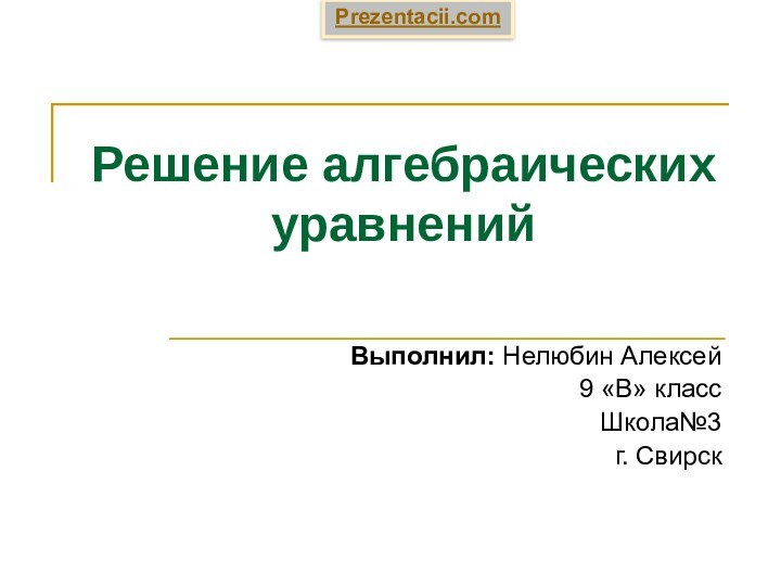 Решение алгебраических уравненийВыполнил: Нелюбин Алексей 9 «В» классШкола№3 г. СвирскPrezentacii.com