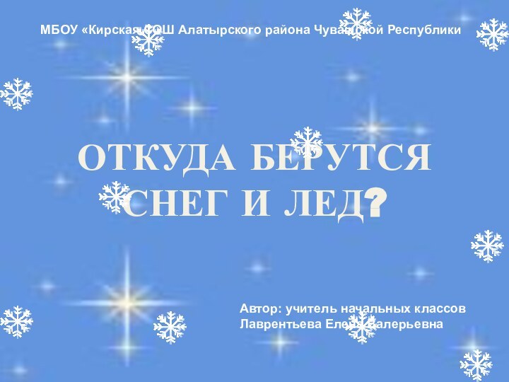 ОТКУДА БЕРУТСЯ СНЕГ И ЛЕД?МБОУ «Кирская СОШ Алатырского района Чувашской РеспубликиАвтор: учитель