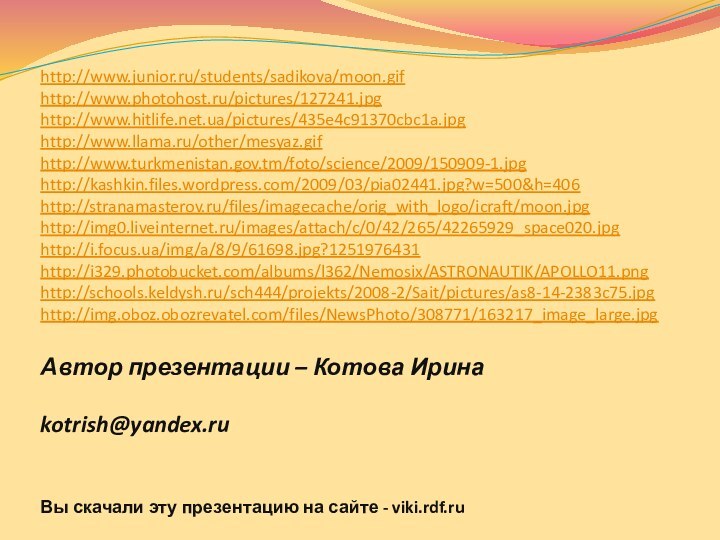 Автор презентации – Котова Ирина  kotrish@yandex.ru Вы скачали эту презентацию на сайте - viki.rdf.ruhttp://www.junior.ru/students/sadikova/moon.gifhttp://www.photohost.ru/pictures/127241.jpghttp://www.hitlife.net.ua/pictures/435e4c91370cbc1a.jpghttp://www.llama.ru/other/mesyaz.gifhttp://www.turkmenistan.gov.tm/foto/science/2009/150909-1.jpghttp://kashkin.files.wordpress.com/2009/03/pia02441.jpg?w=500&h=406http://stranamasterov.ru/files/imagecache/orig_with_logo/icraft/moon.jpghttp://img0.liveinternet.ru/images/attach/c/0/42/265/42265929_space020.jpghttp://i.focus.ua/img/a/8/9/61698.jpg?1251976431http://i329.photobucket.com/albums/l362/Nemosix/ASTRONAUTIK/APOLLO11.pnghttp://schools.keldysh.ru/sch444/projekts/2008-2/Sait/pictures/as8-14-2383c75.jpghttp://img.oboz.obozrevatel.com/files/NewsPhoto/308771/163217_image_large.jpg