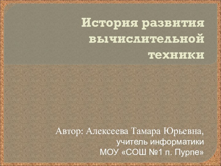 История развития вычислительной техникиАвтор: Алексеева Тамара Юрьевна,учитель информатикиМОУ «СОШ №1 п. Пурпе»