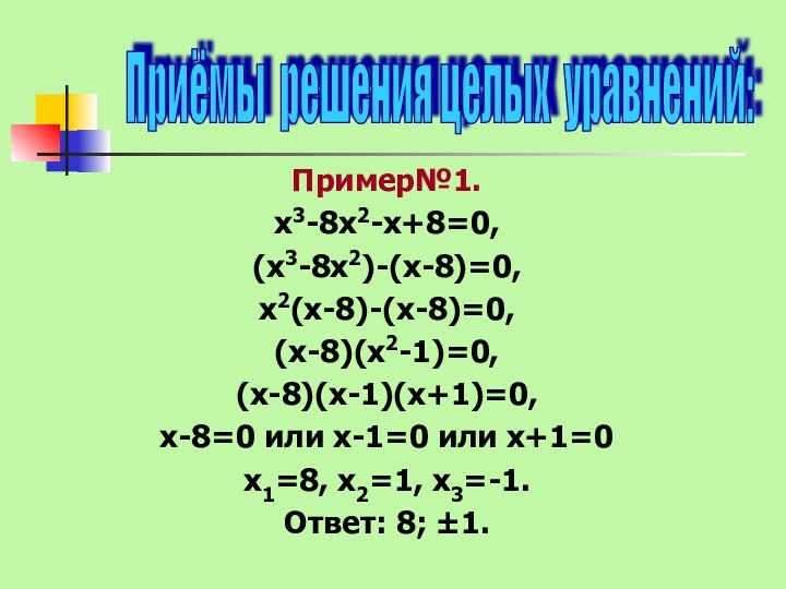 Пример№1.х3-8х2-х+8=0, (х3-8х2)-(х-8)=0,х2(х-8)-(х-8)=0, (х-8)(х2-1)=0, (х-8)(х-1)(х+1)=0,х-8=0 или х-1=0 или х+1=0х1=8, х2=1, х3=-1.Ответ: 8; ±1.Приёмы решения целых уравнений: