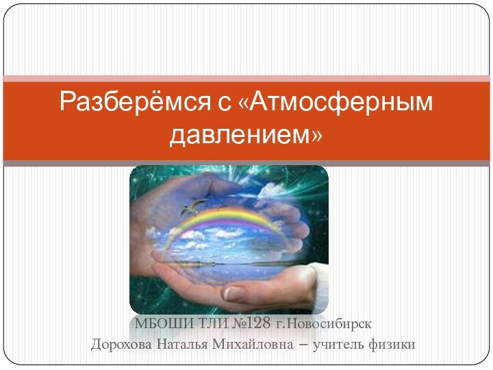 МБОШИ ТЛИ №128 г.НовосибирскДорохова Наталья Михайловна – учитель физикиРазберёмся с «Атмосферным давлением»