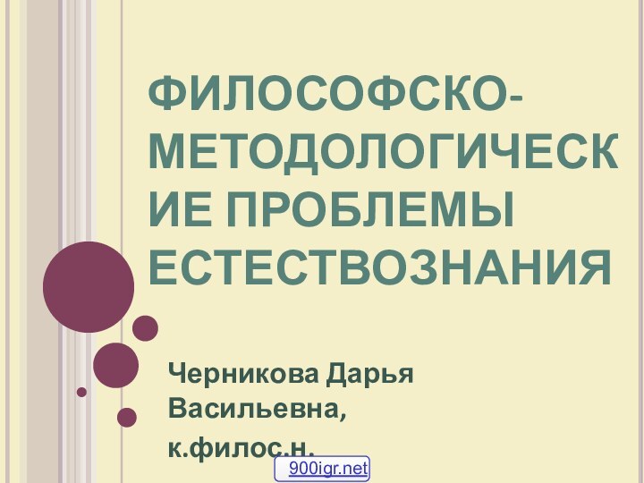 ФИЛОСОФСКО-МЕТОДОЛОГИЧЕСКИЕ ПРОБЛЕМЫ ЕСТЕСТВОЗНАНИЯ Черникова Дарья Васильевна, к.филос.н.