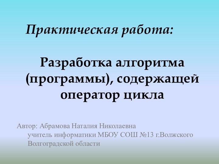 Разработка алгоритма (программы), содержащей оператор циклаПрактическая работа:Автор: Абрамова Наталия Николаевна 	учитель информатики