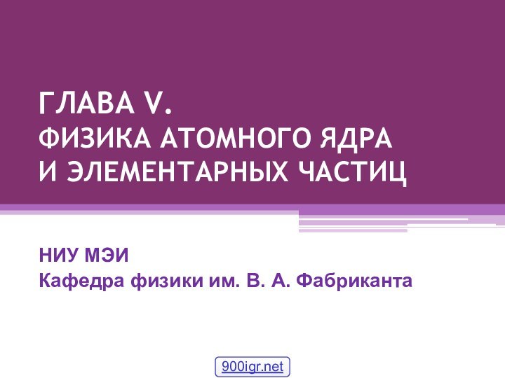 ГЛАВА V. ФИЗИКА АТОМНОГО ЯДРА И ЭЛЕМЕНТАРНЫХ ЧАСТИЦНИУ МЭИКафедра физики им. В. А. Фабриканта