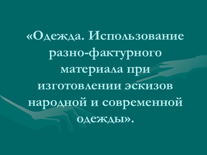 «Одежда. Использование разно-фактурного материала при изготовлении эскизов народной и современной одежды».