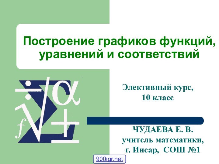 Построение графиков функций, уравнений и соответствийЧУДАЕВА Е. В. учитель математики,г. Инсар, СОШ №1Элективный курс, 10 класс