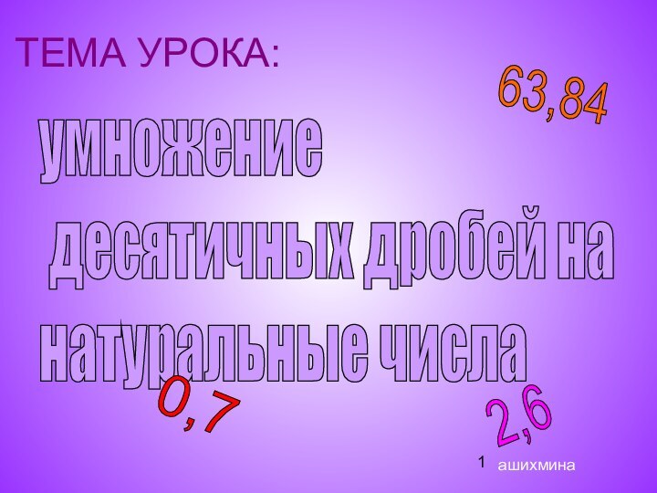 ТЕМА УРОКА:умножение   десятичных дробей на  натуральные числа2,6 63,84 0,7ашихмина