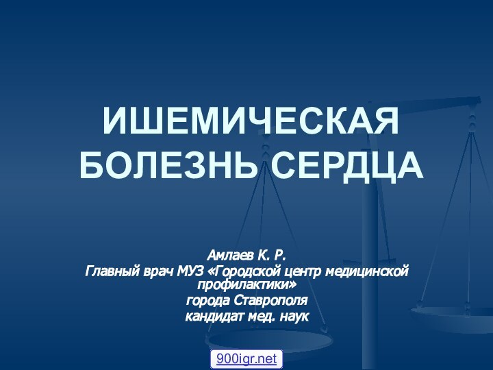 ИШЕМИЧЕСКАЯ БОЛЕЗНЬ СЕРДЦААмлаев К. Р. Главный врач МУЗ «Городской центр медицинской профилактики»города Ставрополякандидат мед. наук