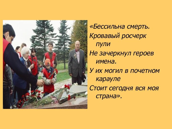 «Бессильна смерть.Кровавый росчерк пулиНе зачеркнул героев имена.У их могил в почетном караулеСтоит сегодня вся моя страна».