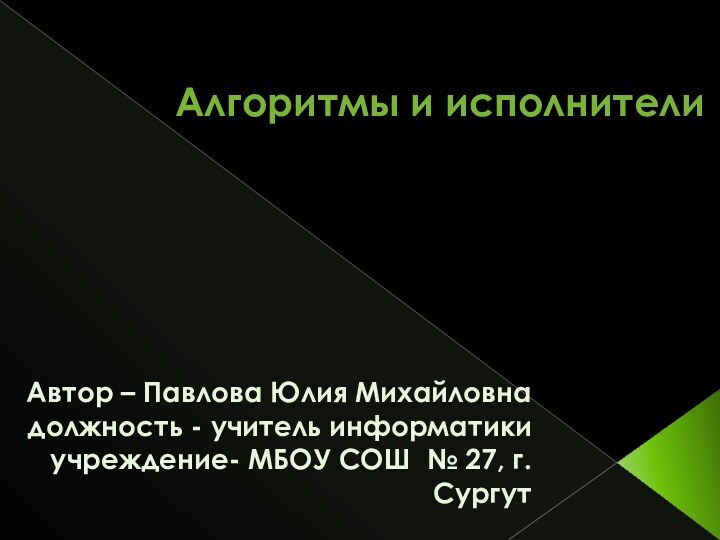 Алгоритмы и исполнители Автор – Павлова Юлия Михайловнадолжность - учитель информатикиучреждение- МБОУ СОШ № 27, г.Сургут