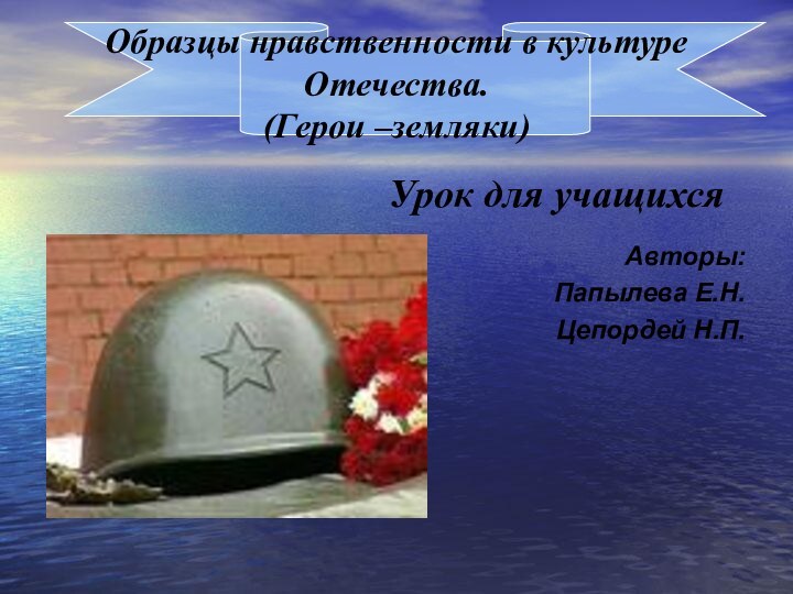 Образцы нравственности в культуре Отечества. (Герои –земляки)Урок для учащихся Авторы:Папылева Е.Н.Цепордей Н.П.