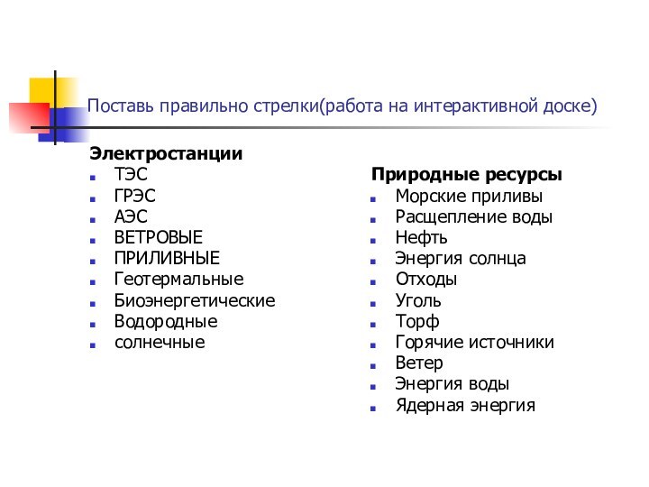 Поставь правильно стрелки(работа на интерактивной доске)ЭлектростанцииТЭСГРЭСАЭСВЕТРОВЫЕПРИЛИВНЫЕГеотермальныеБиоэнергетическиеВодородныесолнечныеПриродные ресурсыМорские приливыРасщепление водыНефтьЭнергия солнцаОтходыУголь ТорфГорячие источникиВетер Энергия водыЯдерная энергия