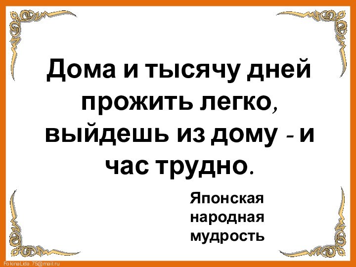 Дома и тысячу дней прожить легко, выйдешь из дому - и час трудно. Японская народная мудрость