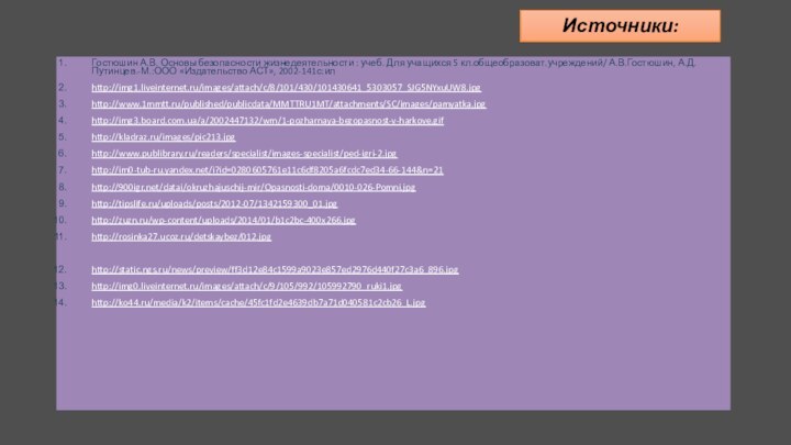 Источники:Гостюшин А.В. Основы безопасности жизнедеятельности : учеб. Для учащихся 5 кл.общеобразоват.учреждений/ А.В.Гостюшин, А.Д.Путинцев.-М.:ООО «Издательство АСТ», 2002-141с:илhttp://img1.liveinternet.ru/images/attach/c/8/101/430/101430641_5303057_SJG5NYxuUW8.jpghttp://www.1mmtt.ru/published/publicdata/MMTTRU1MT/attachments/SC/images/pamyatka.jpghttp://img3.board.com.ua/a/2002447132/wm/1-pozharnaya-bezopasnost-v-harkove.gifhttp://kladraz.ru/images/pic213.jpghttp://www.publibrary.ru/readers/specialist/images-specialist/ped-igri-2.jpghttp://im0-tub-ru.yandex.net/i?id=0280605761e11c6df8205a6fcdc7ed34-66-144&n=21http:///datai/okruzhajuschij-mir/Opasnosti-doma/0010-026-Pomni.jpghttp://tipslife.ru/uploads/posts/2012-07/1342159300_01.jpghttp://zuzn.ru/wp-content/uploads/2014/01/b1c2bc-400x266.jpghttp://rosinka27.ucoz.ru/detskaybez/012.jpghttp://static.ngs.ru/news/preview/ff3d12e84c1599a9023e857ed2976d440f27c3a6_896.jpghttp://img0.liveinternet.ru/images/attach/c/9/105/992/105992790_ruki1.jpghttp://ko44.ru/media/k2/items/cache/45fc1fd2e4639db7a71d040581c2cb26_L.jpghttp://ukranews.com/uploads/news/2012/08/15/17/63bc36844cfc013b546f8d3edaba6904ec1d33af.jpghttp://wyksa.ru/news/data/upimages/22.jpghttp://thekonst.net/data/pictures/312/008.640.jpghttp://www.gorobzor.ru/public/news/images/22910.jpghttp://img0.liveinternet.ru/images/attach/c/4/80/74/80074506_2a66740bf639.jpghttp://comps.canstockphoto.com/can-stock-photo_csp3805382.jpghttp://www.williampaid.com/blog/wp-content/uploads/friends_fighting.jpghttp://edbi.ru/sinonim/%D0%B7%D0%BD%D0%B0%D1%82%D0%BE%D0%BAhttp://liubavyshka.ru/photo/144-0-22313http://liubavyshka.ru/photo/12-0-359http://office.microsoft.com/ru-ru/templates/results.aspx?qu=%D1%88%D0%B0%D0%B1%D0%BB%D0%BE%D0%BD%20%D0%BF%D1%80%D0%B5%D0%B7%D0%B5%D0%BD%D1%82%D0%B0%D1%86%D0%B8%D0%B8%20%D0%BE%D0%B1%D1%80%D0%B0%D0%B7%D0%BE%D0%B2%D0%B0%D0%BD%D0%B8%D0%B5&queryid=0dc8bce5-043e-4ff7-9e1a-971599558e8e#pg:3|ai:TC104001206|