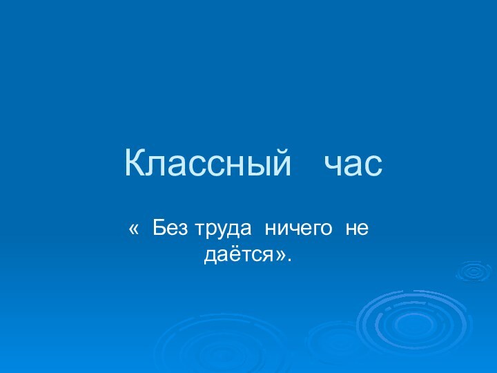 Классный  час« Без труда ничего не даётся».