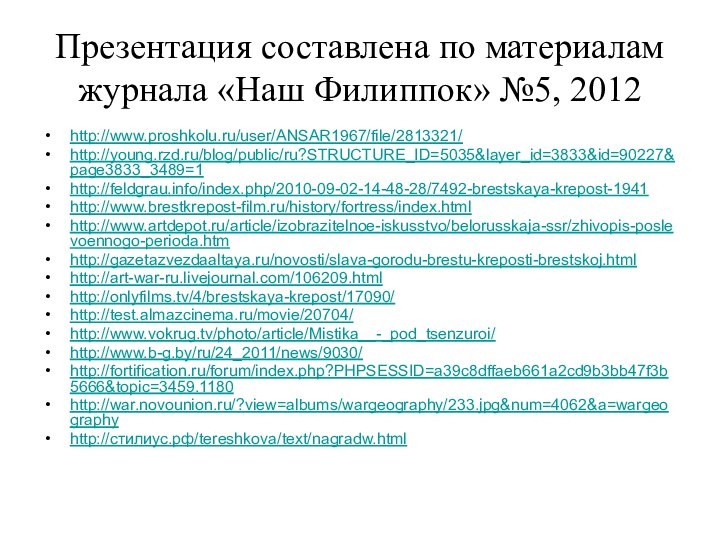 Презентация составлена по материалам журнала «Наш Филиппок» №5, 2012http://www.proshkolu.ru/user/ANSAR1967/file/2813321/http://young.rzd.ru/blog/public/ru?STRUCTURE_ID=5035&layer_id=3833&id=90227&page3833_3489=1http://feldgrau.info/index.php/2010-09-02-14-48-28/7492-brestskaya-krepost-1941http://www.brestkrepost-film.ru/history/fortress/index.htmlhttp://www.artdepot.ru/article/izobrazitelnoe-iskusstvo/belorusskaja-ssr/zhivopis-poslevoennogo-perioda.htmhttp://gazetazvezdaaltaya.ru/novosti/slava-gorodu-brestu-kreposti-brestskoj.htmlhttp://art-war-ru.livejournal.com/106209.htmlhttp://onlyfilms.tv/4/brestskaya-krepost/17090/http://test.almazcinema.ru/movie/20704/http://www.vokrug.tv/photo/article/Mistika__-_pod_tsenzuroi/http://www.b-g.by/ru/24_2011/news/9030/http://fortification.ru/forum/index.php?PHPSESSID=a39c8dffaeb661a2cd9b3bb47f3b5666&topic=3459.1180http://war.novounion.ru/?view=albums/wargeography/233.jpg&num=4062&a=wargeographyhttp://стилиус.рф/tereshkova/text/nagradw.html