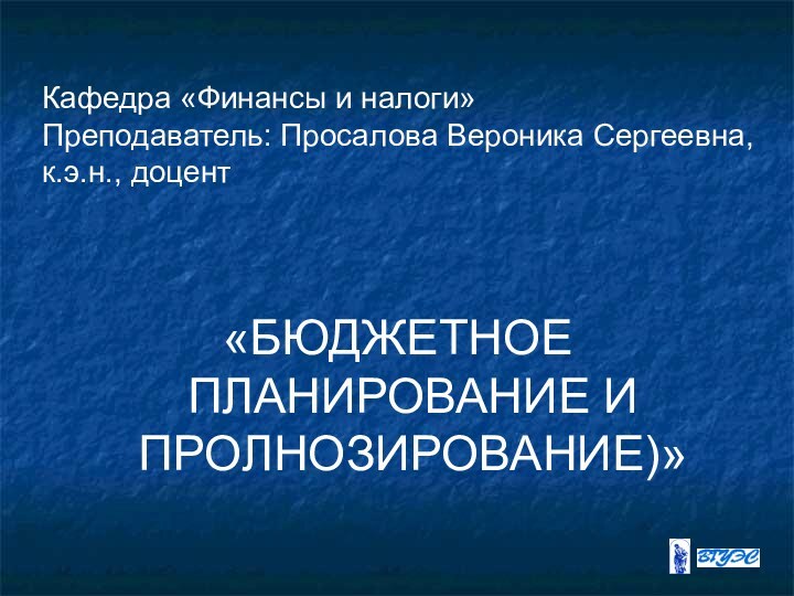 Кафедра «Финансы и налоги» Преподаватель: Просалова Вероника Сергеевна, к.э.н., доцент «БЮДЖЕТНОЕ ПЛАНИРОВАНИЕ И ПРОЛНОЗИРОВАНИЕ)»