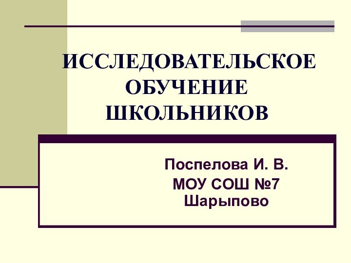 ИССЛЕДОВАТЕЛЬСКОЕ   ОБУЧЕНИЕ ШКОЛЬНИКОВПоспелова И. В.МОУ СОШ №7 Шарыпово