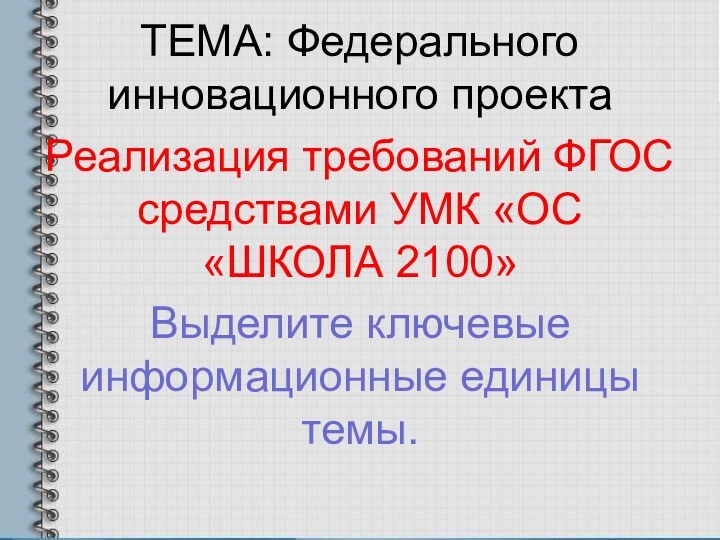 ТЕМА: Федерального инновационного проектаРеализация требований ФГОС средствами УМК «ОС «ШКОЛА 2100»Выделите ключевые информационные единицы темы.