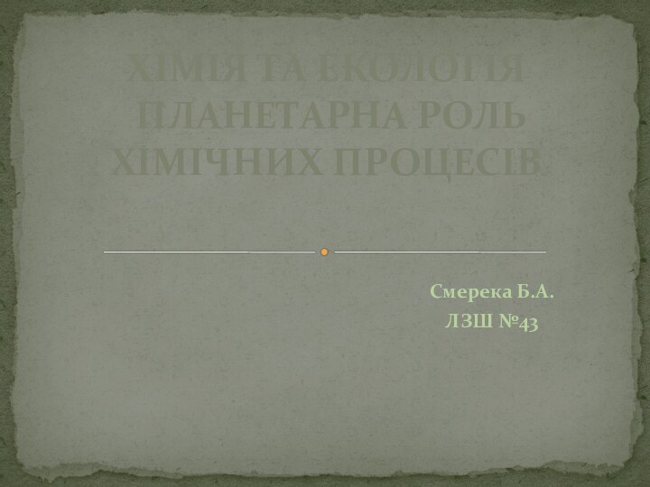 Смерека Б.А.ЛЗШ №43ХІМІЯ ТА ЕКОЛОГІЯ  ПЛАНЕТАРНА РОЛЬ ХІМІЧНИХ ПРОЦЕСІВ