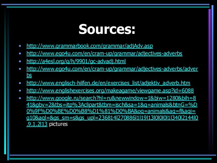 Sources:http://www.grammarbook.com/grammar/adjAdv.asphttp://www.ego4u.com/en/cram-up/grammar/adjectives-adverbshttp://a4esl.org/q/h/9901/gc-advadj.htmlhttp://www.ego4u.com/en/cram-up/grammar/adjectives-adverbs/adverbshttp://www.englisch-hilfen.de/en/exercises_list/adjektiv_adverb.htmhttp://www.englishexercises.org/makeagame/viewgame.asp?id=6088http://www.google.ru/search?hl=ru&newwindow=1&biw=1280&bih=841&gbv=2&tbs=itp%3Aclipart&tbm=isch&sa=1&q=animals&btnG=%D0%9F%D0%BE%D0%B8%D1%81%D0%BA&oq=animals&aq=f&aqi=g10&aql=&gs_sm=s&gs_upl=236814l270886l1l19l13l0l0l0l1l340l2144l0.9.1.2l13 pictures