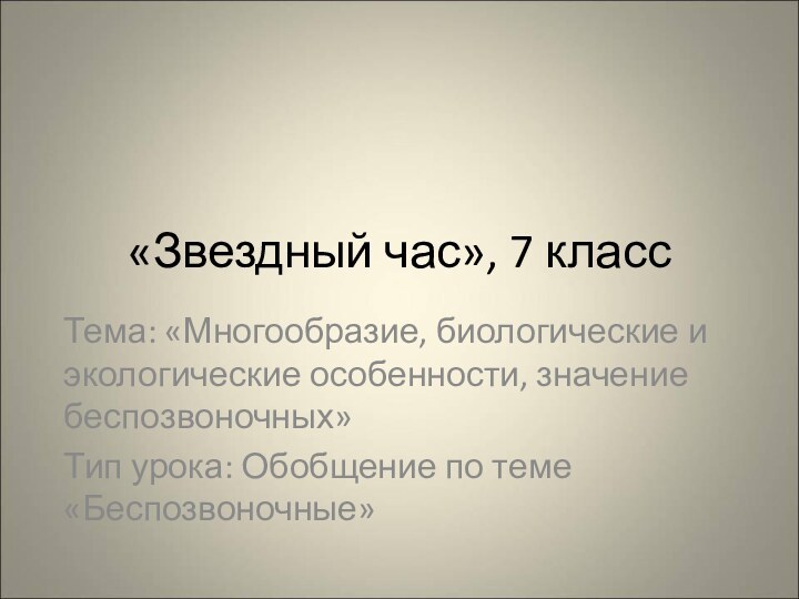 «Звездный час», 7 классТема: «Многообразие, биологические и экологические особенности, значение беспозвоночных»Тип урока: Обобщение по теме «Беспозвоночные»