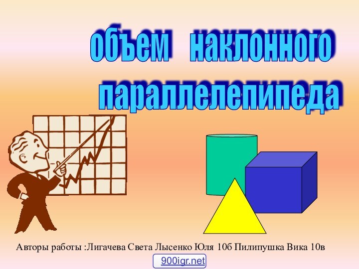 объем  наклонного параллелепипеда Авторы работы :Лигачева Света Лысенко Юля 10б Пилипушка Вика 10в