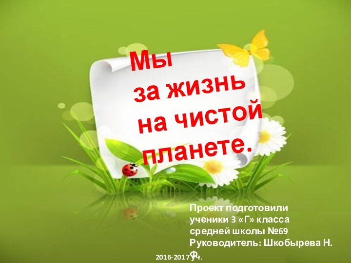 Мы за жизнь на чистой планете.Проект подготовилиученики 3 «Г» классасредней школы №69Руководитель: Шкобырева Н.Ф.2016-2017 уч.г.