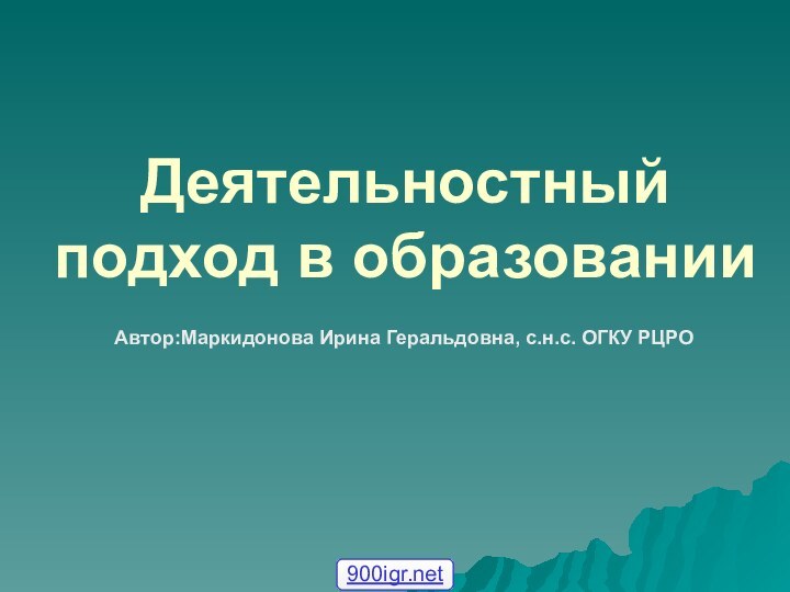 Деятельностный подход в образованииАвтор:Маркидонова Ирина Геральдовна, с.н.с. ОГКУ РЦРО