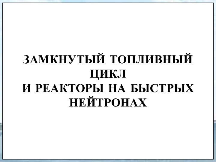 ЗАМКНУТЫЙ ТОПЛИВНЫЙ ЦИКЛ  И РЕАКТОРЫ НА БЫСТРЫХ НЕЙТРОНАХ