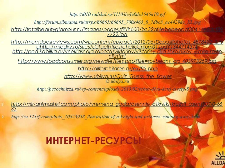 ИНТЕРНЕТ-РЕСУРСЫhttp://i010.radikal.ru/1110/dc/fe0dc1545a19.gifhttp://forum.sibmama.ru/usrpx/66665/66665_700x465_0_7dbc3_ac4429de_XL.jpghttp://totalbeautyglamour.ru/images/pages/fill/h600/bc32af4ebebeacdf30411e6dcf897722.jpghttp://momdoesreviews.com/wpcontent/uploads/2012/06/Depositphotos_4878402_S.jpghttp://mediry.ru/sites/default/files/chelidonium01.jpg?1344714374 http://ped-kopilka.ru/vneklasnaja-rabota/viktoriny/viktoriny-dlja-shkolnikov-v-mire-rastenii.html http://www.foodconsumer.org/newsite/files.php?file=soybeans_ars_403973269.jpg http://allforchildren.ru/ex/95.php http://www.ubilya.ru/Quiz_Guess_the_flower © ubilya.ruhttp://pesochnizza.ru/wp-content/uploads/2013/02/rebus-dlya-detej-tsvety-8.pnghttp://mir-animashki.com/photo/vremena_goda/osennie_otkrytki/kruzhit_osen/107-0-6533http://ru.123rf.com/photo_10823958_illustration-of-a-knight-and-princess-running-away.html