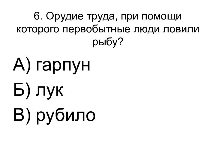 6. Орудие труда, при помощи которого первобытные люди ловили рыбу?А) гарпунБ) лукВ) рубило